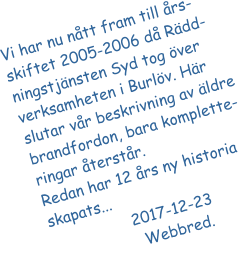 Vi har nu nått fram till års-skiftet 2005-2006 då Rädd-ningstjänsten Syd tog över verksamheten i Burlöv. Här slutar vår beskrivning av äldre brandfordon, bara komplette-ringar återstår.  Redan har 12 års ny historia skapats...                   2017-12-23			   Webbred.